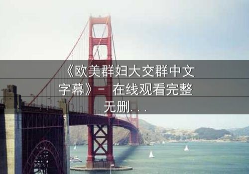 《欧美群妇大交群中文字幕》- 在线观看完整无删 - 揭开她们隐藏的欲望与背叛