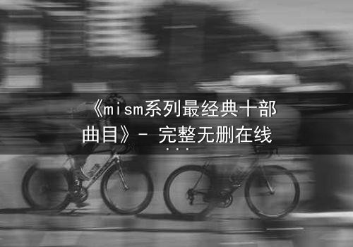 《mism系列最经典十部曲目》- 完整无删在线观看 - 揭开人性最深层的秘密