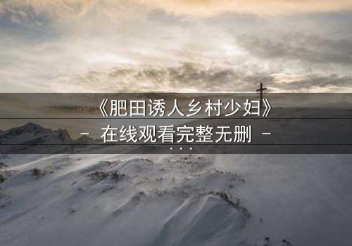 《肥田诱人乡村少妇》- 在线观看完整无删 - 当欲望在田野间燃烧