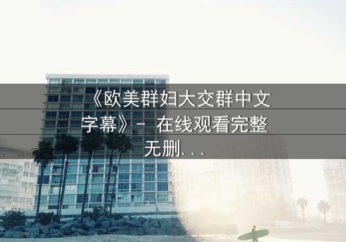 《欧美群妇大交群中文字幕》- 在线观看完整无删 - 揭开她们隐藏的欲望与背叛