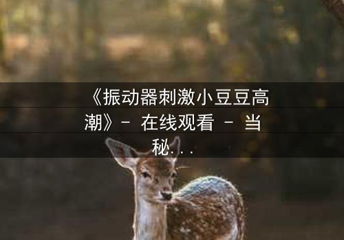 《振动器刺激小豆豆高潮》- 在线观看 - 当秘密被揭开,高潮背后隐藏的真相是什么?