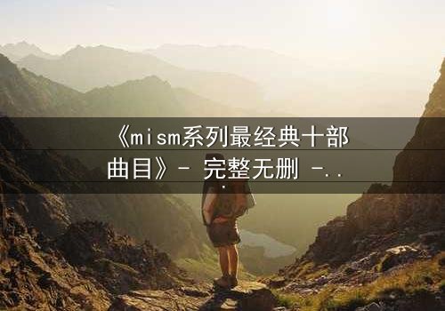《mism系列最经典十部曲目》- 完整无删 - 揭开人性最深层的秘密