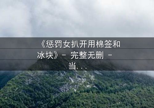 《惩罚女扒开用棉签和冰块》- 完整无删 - 当复仇的冰火交织人性深渊