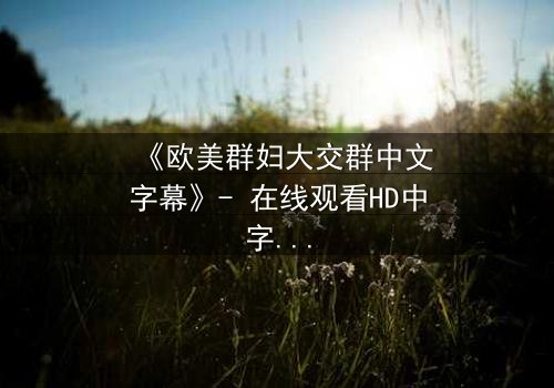《欧美群妇大交群中文字幕》- 在线观看HD中字完整无删 - 揭开禁忌风暴的序幕