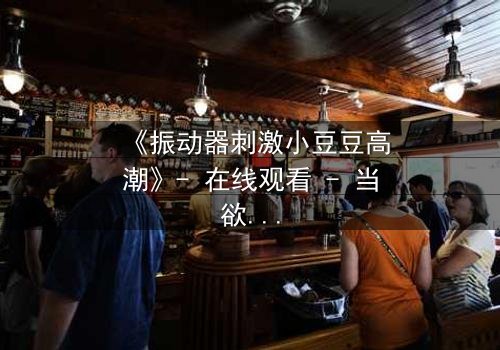 《振动器刺激小豆豆高潮》- 在线观看 - 当欲望与禁忌碰撞,谁能全身而退?