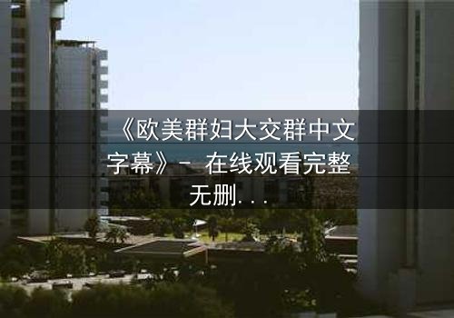 《欧美群妇大交群中文字幕》- 在线观看完整无删 - 揭开她们隐藏的欲望与背叛