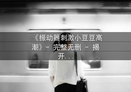 《振动器刺激小豆豆高潮》- 完整无删 - 揭开禁忌之恋的隐秘高潮