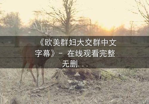 《欧美群妇大交群中文字幕》- 在线观看完整无删 - 揭开她们隐藏的秘密与欲望