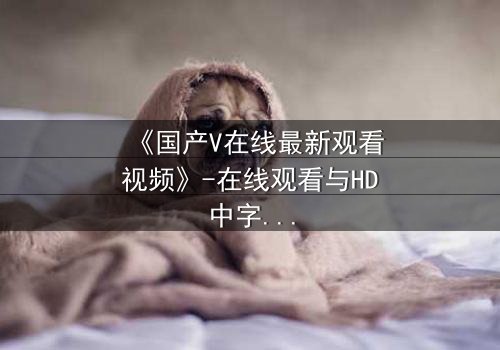 《国产V在线最新观看视频》-在线观看与HD中字 - 免费与1080P超清