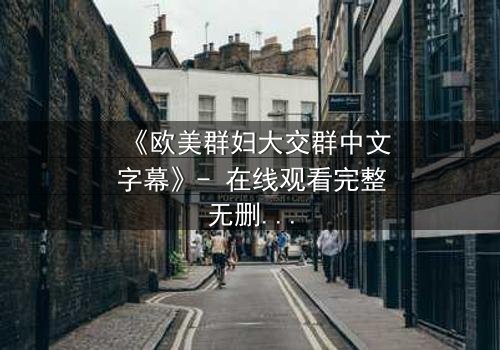 《欧美群妇大交群中文字幕》- 在线观看完整无删 - 一场颠覆传统的女性风暴