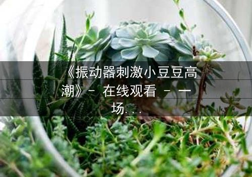 《振动器刺激小豆豆高潮》- 在线观看 - 一场禁忌的自我觉醒之旅
