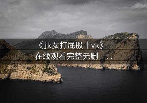 《jk女打屁股丨vk》- 在线观看完整无删 - 揭秘校园禁忌背后的真相