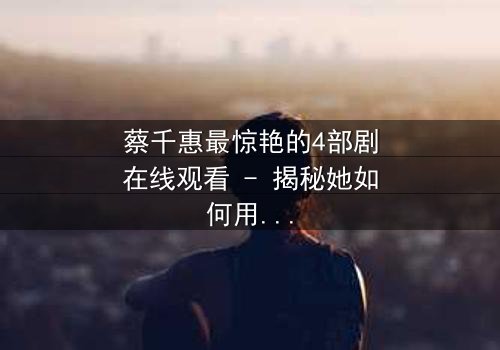 蔡千惠最惊艳的4部剧在线观看 - 揭秘她如何用演技征服千万观众