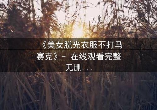 《美女脱光衣服不打马赛克》- 在线观看完整无删 - 当赤裸真相遇上道德风暴