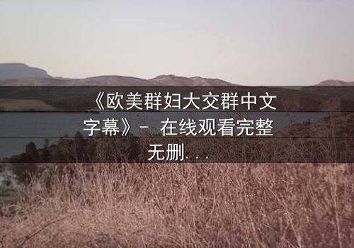 《欧美群妇大交群中文字幕》- 在线观看完整无删 - 揭开她们隐藏的欲望与背叛