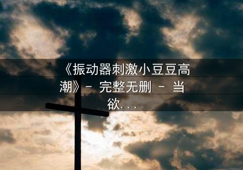 《振动器刺激小豆豆高潮》- 完整无删 - 当欲望的开关被意外开启