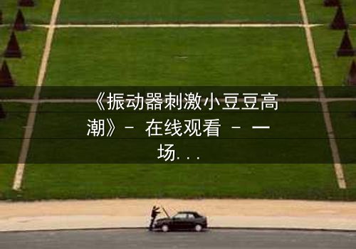 《振动器刺激小豆豆高潮》- 在线观看 - 一场禁忌的自我觉醒之旅