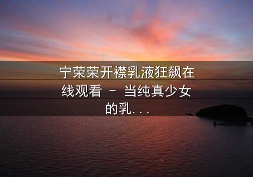 宁荣荣开襟乳液狂飙在线观看 - 当纯真少女的乳液秘密引爆致命狂飙