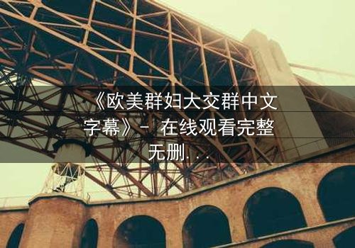 《欧美群妇大交群中文字幕》- 在线观看完整无删 - 揭开她们隐藏的欲望与背叛