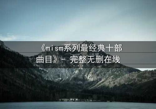 《mism系列最经典十部曲目》- 完整无删在线观看 - 揭开人性最深层的秘密