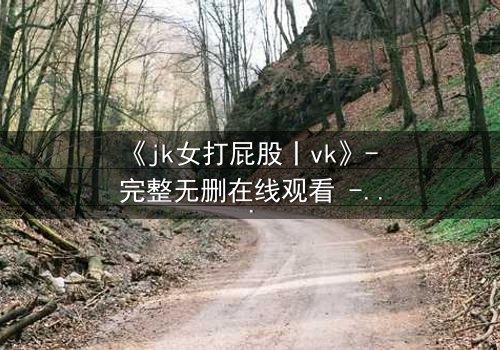 《jk女打屁股丨vk》- 完整无删在线观看 - 揭秘校园霸凌背后的反转真相