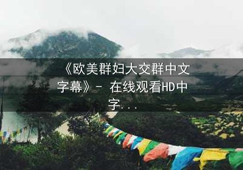 《欧美群妇大交群中文字幕》- 在线观看HD中字完整无删 - 揭开她们隐藏的欲望与背叛