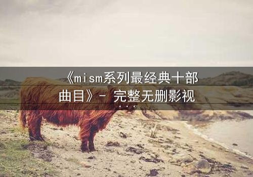 《mism系列最经典十部曲目》- 完整无删影视大全 - 揭开人性最深处的秘密