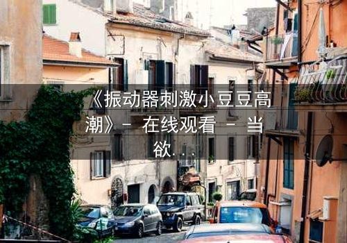 《振动器刺激小豆豆高潮》- 在线观看 - 当欲望与秘密碰撞,谁能全身而退?
