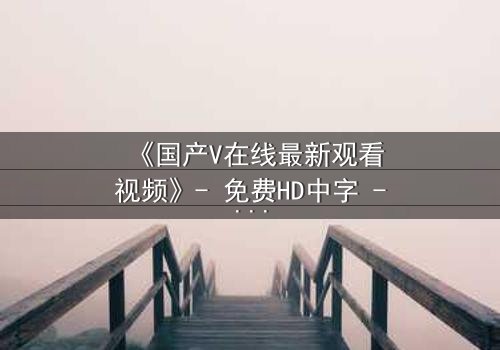 《国产V在线最新观看视频》- 免费HD中字 - 第7集完整无删
