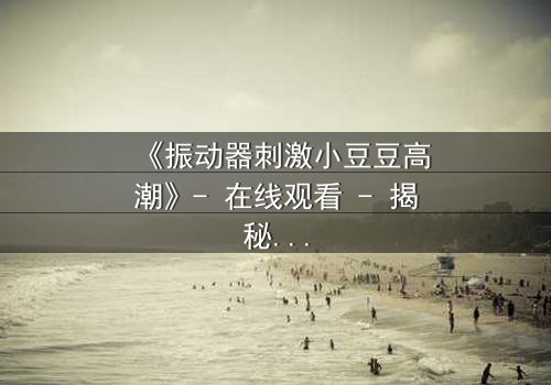 《振动器刺激小豆豆高潮》- 在线观看 - 揭秘隐秘快感的极限之旅