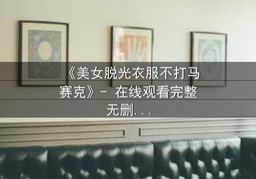 《美女脱光衣服不打马赛克》- 在线观看完整无删 - 当艺术与欲望交织的禁忌抉择