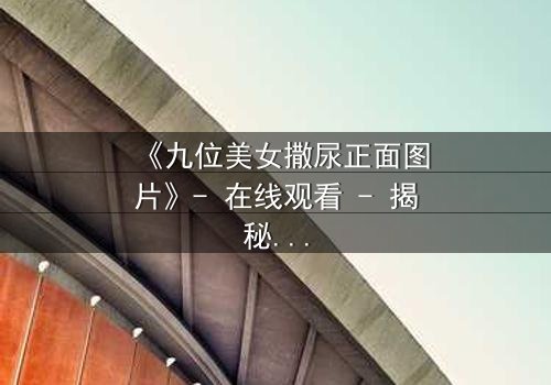 《九位美女撒尿正面图片》- 在线观看 - 揭秘她们背后的隐秘真相