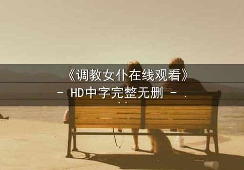 《调教女仆在线观看》- HD中字完整无删 - 当忠诚遭遇背叛的极限考验