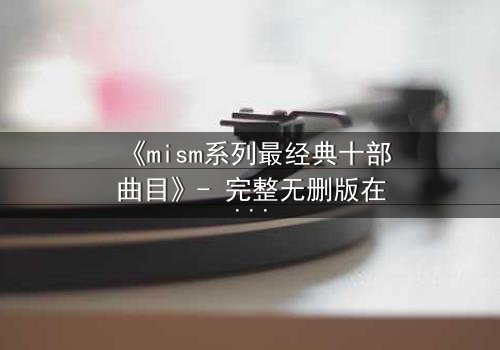 《mism系列最经典十部曲目》- 完整无删版在线观看 - 揭开人性最深层的秘密