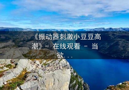 《振动器刺激小豆豆高潮》- 在线观看 - 当欲望与禁忌碰撞,谁能全身而退?
