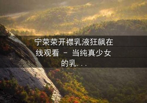 宁荣荣开襟乳液狂飙在线观看 - 当纯真少女的乳液秘密引爆家族风暴!