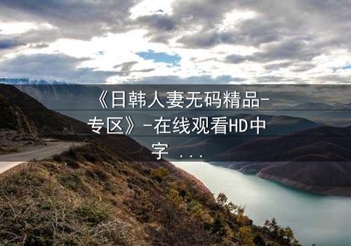 《日韩人妻无码精品-专区》-在线观看HD中字 - 免费1080P超清完整无删