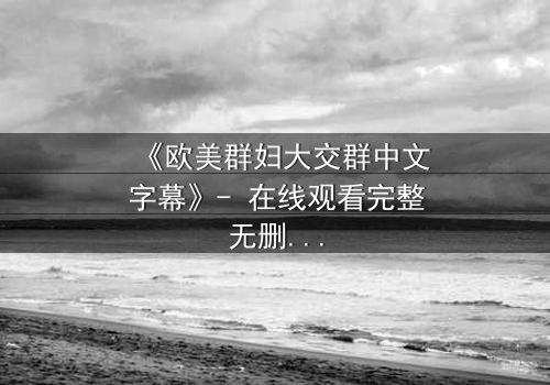 《欧美群妇大交群中文字幕》- 在线观看完整无删 - 揭开她们隐藏的欲望与背叛