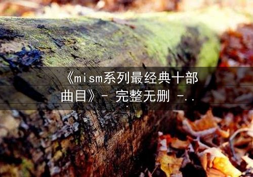 《mism系列最经典十部曲目》- 完整无删 - 揭开人性最深层的秘密