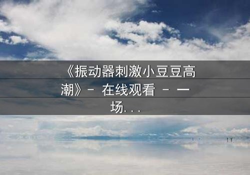《振动器刺激小豆豆高潮》- 在线观看 - 一场禁忌之恋的隐秘爆发
