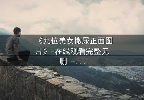 《九位美女撒尿正面图片》-在线观看完整无删 - 揭秘她们背后的惊人秘密