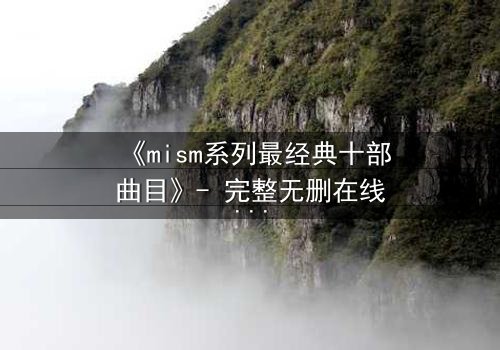 《mism系列最经典十部曲目》- 完整无删在线观看 - 揭开人性最深处的秘密