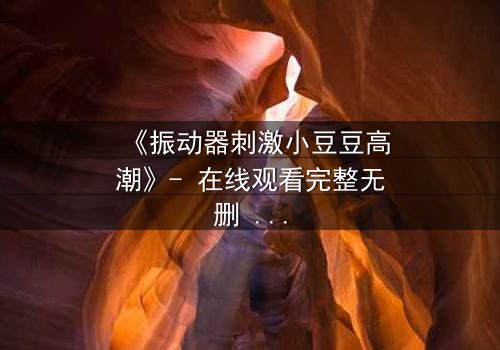 《振动器刺激小豆豆高潮》- 在线观看完整无删 - 一场禁忌的自我觉醒之旅