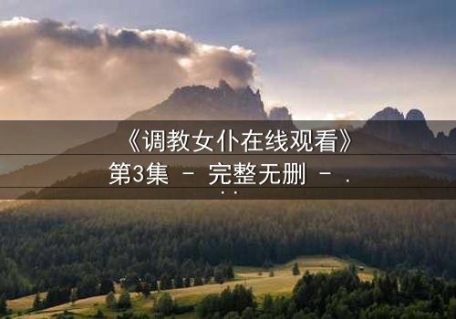 《调教女仆在线观看》第3集 - 完整无删 - 揭开主仆禁忌背后的秘密