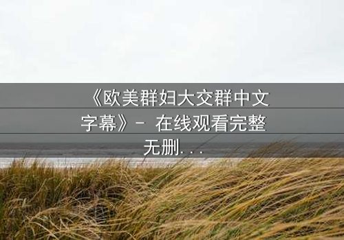 《欧美群妇大交群中文字幕》- 在线观看完整无删 - 揭开她们隐藏的欲望与背叛