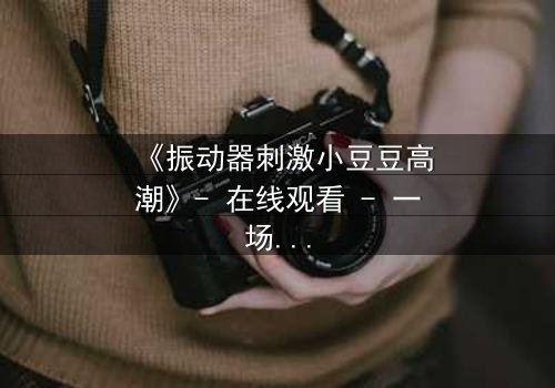 《振动器刺激小豆豆高潮》- 在线观看 - 一场禁忌的自我觉醒之旅