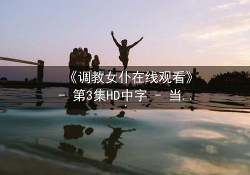 《调教女仆在线观看》- 第3集HD中字 - 当忠诚与欲望交织，谁能全身而退？