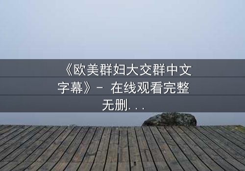 《欧美群妇大交群中文字幕》- 在线观看完整无删 - 揭开她们隐藏的欲望与背叛