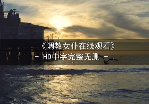 《调教女仆在线观看》- HD中字完整无删 - 当主仆契约揭开人性深渊