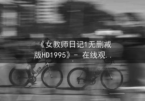 《女教师日记1无删减版HD1995》- 在线观看完整无删 - 当禁忌之恋撕裂校园的平静